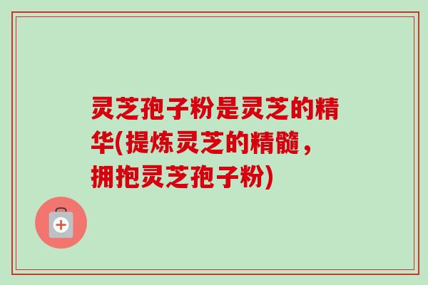灵芝孢子粉是灵芝的精华(提炼灵芝的精髓,拥抱灵芝孢子粉)