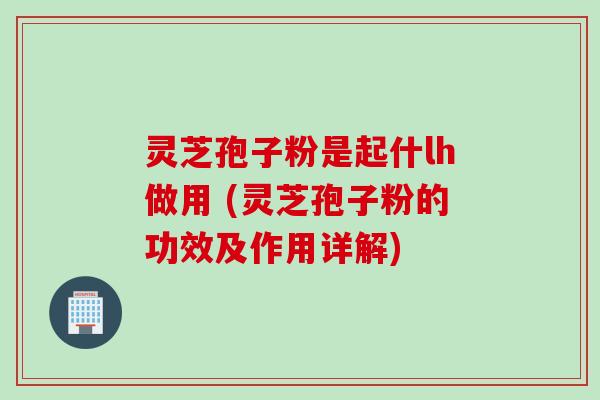 灵芝孢子粉是起什lh做用 (灵芝孢子粉的功效及作用详解)