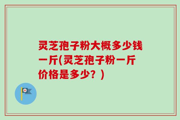 灵芝孢子粉大概多少钱一斤(灵芝孢子粉一斤价格是多少？)