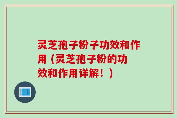 灵芝孢子粉子功效和作用 (灵芝孢子粉的功效和作用详解!)