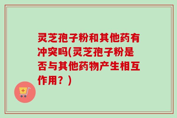 灵芝孢子粉和其他药有冲突吗(灵芝孢子粉是否与其他药物产生相互作用？)