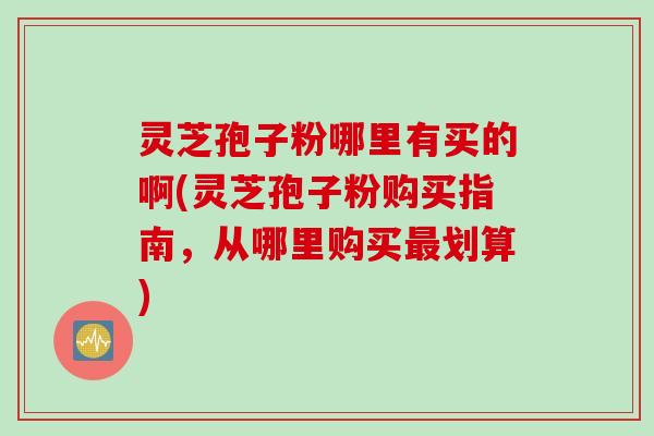 灵芝孢子粉哪里有买的啊(灵芝孢子粉购买指南，从哪里购买划算)