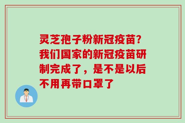 灵芝孢子粉新冠疫苗?我们国家的新冠疫苗研制完成了,是不是以后不用再带口罩了 灵芝孢子粉新冠疫苗?我们国家的新冠疫苗研制完成了,是不是以后不用再带口罩了