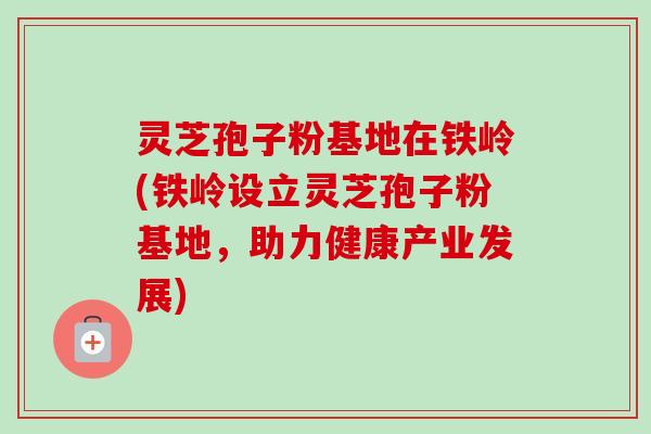 灵芝孢子粉基地在铁岭(铁岭设立灵芝孢子粉基地,助力健康产业发展)