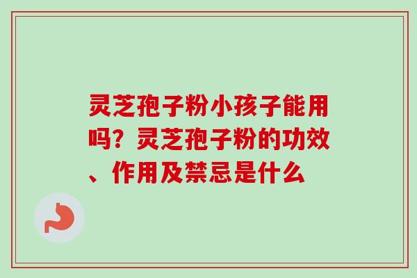 灵芝孢子粉小孩子能用吗？灵芝孢子粉的功效、作用及禁忌是什么