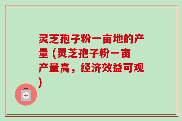 灵芝孢子粉一亩地的产量 (灵芝孢子粉一亩产量高,经济效益可观)