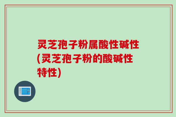 灵芝孢子粉属酸性碱性(灵芝孢子粉的酸碱性特性)