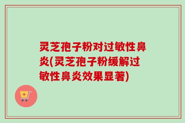 灵芝孢子粉对过敏性鼻炎(灵芝孢子粉缓解过敏性鼻炎效果显著)