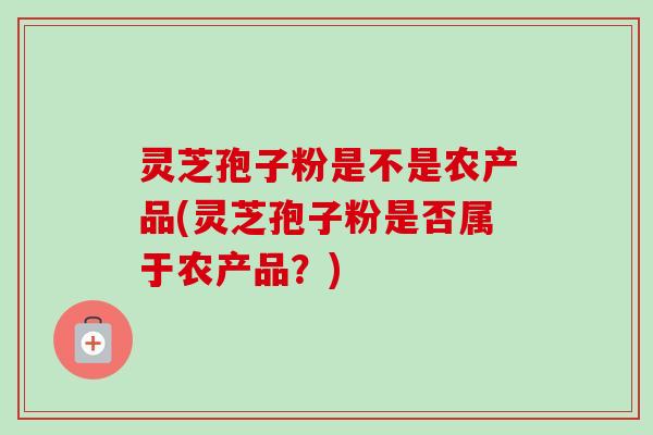 灵芝孢子粉是不是农产品(灵芝孢子粉是否属于农产品？)