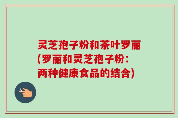 灵芝孢子粉和茶叶罗丽(罗丽和灵芝孢子粉：两种健康食品的结合)