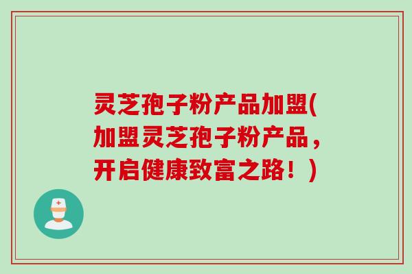 灵芝孢子粉产品加盟(加盟灵芝孢子粉产品，开启健康致富之路！)