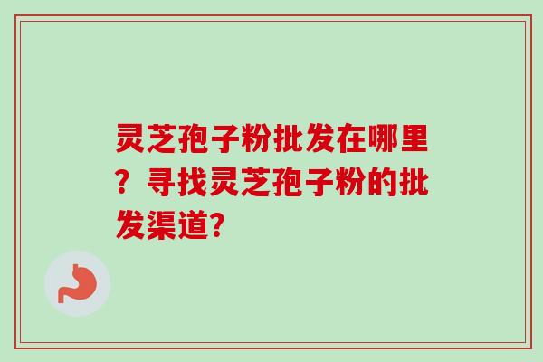 灵芝孢子粉批发在哪里?寻找灵芝孢子粉的批发渠道?