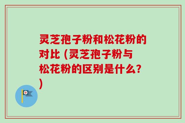 灵芝孢子粉和松花粉的对比 (灵芝孢子粉与松花粉的区别是什么?)