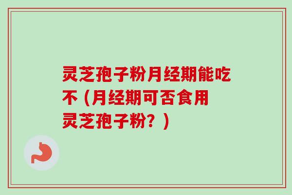 灵芝孢子粉月经期能吃不 (月经期可否食用灵芝孢子粉?)