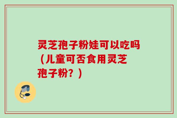 灵芝孢子粉娃可以吃吗 (儿童可否食用灵芝孢子粉?)