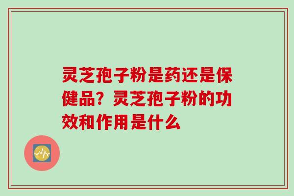 灵芝孢子粉是药还是保健品？灵芝孢子粉的功效和作用是什么