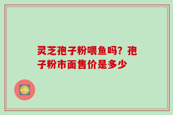 灵芝孢子粉喂鱼吗?孢子粉市面售价是多少