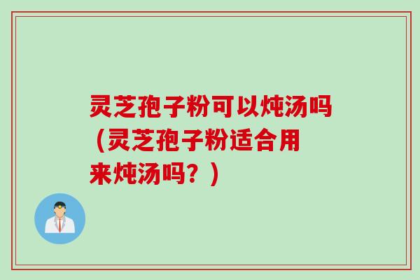 灵芝孢子粉可以炖汤吗 (灵芝孢子粉适合用来炖汤吗?)