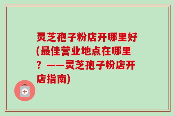 灵芝孢子粉店开哪里好(最佳营业地点在哪里？——灵芝孢子粉店开店指南)