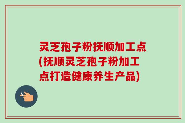 灵芝孢子粉抚顺加工点(抚顺灵芝孢子粉加工点打造健康养生产品)