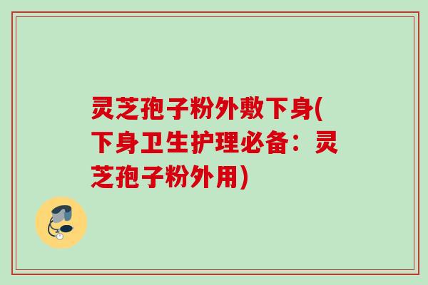 灵芝孢子粉外敷下身(下身卫生护理必备：灵芝孢子粉外用)