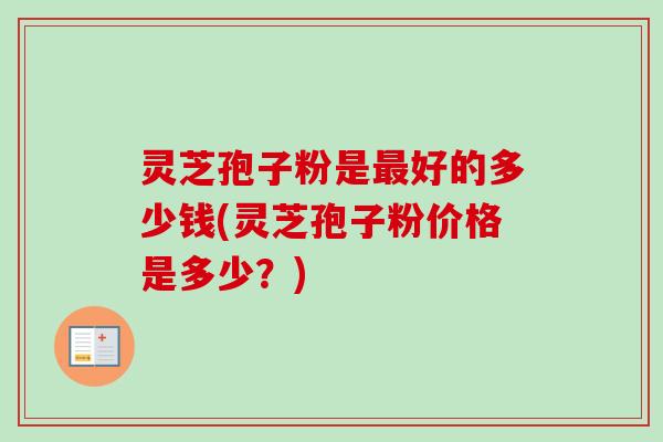灵芝孢子粉是最好的多少钱(灵芝孢子粉价格是多少?)