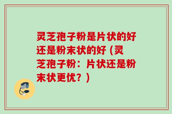 灵芝孢子粉是片状的好还是粉末状的好 (灵芝孢子粉：片状还是粉末状更优？)