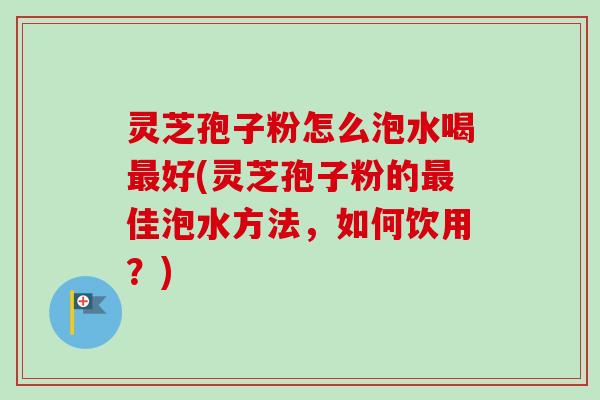 灵芝孢子粉怎么泡水喝好(灵芝孢子粉的佳泡水方法,如何饮用?) 灵芝孢子粉怎么泡水喝好(灵芝孢子粉的佳泡水方法,如何饮用?)