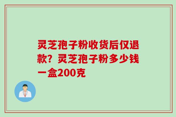 灵芝孢子粉收货后仅退款?灵芝孢子粉多少钱一盒200克