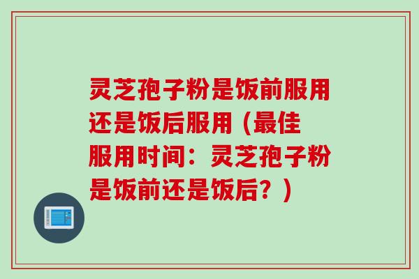 灵芝孢子粉是饭前服用还是饭后服用 (最佳服用时间:灵芝孢子粉是饭前还是饭后?)