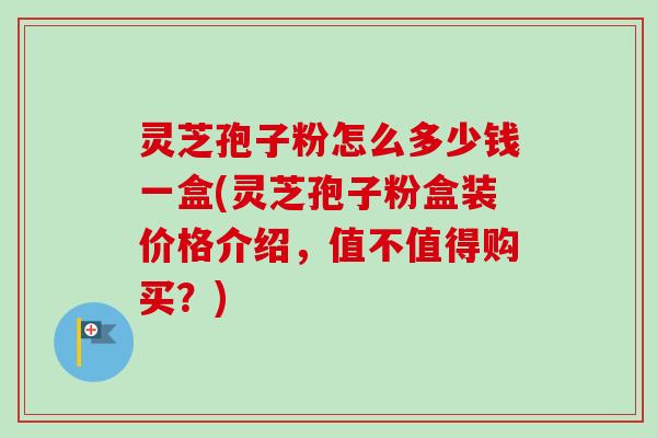 灵芝孢子粉怎么多少钱一盒(灵芝孢子粉盒装价格介绍，值不值得购买？)