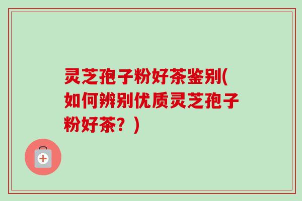 灵芝孢子粉好茶鉴别(如何辨别优质灵芝孢子粉好茶？)