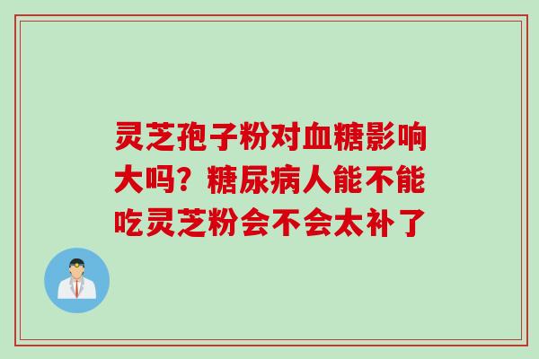 灵芝孢子粉对血糖影响大吗？糖尿病人能不能吃灵芝粉会不会太补了