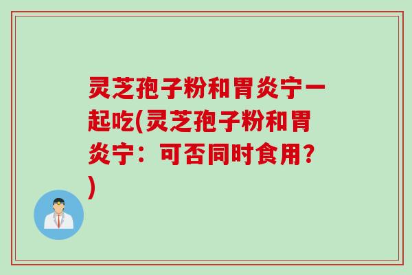 灵芝孢子粉和胃炎宁一起吃(灵芝孢子粉和胃炎宁：可否同时食用？)