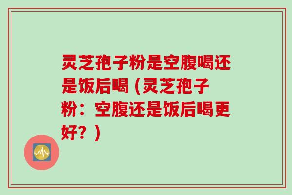 灵芝孢子粉是空腹喝还是饭后喝 (灵芝孢子粉：空腹还是饭后喝更好？)
