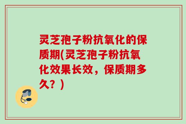 灵芝孢子粉抗氧化的保质期(灵芝孢子粉抗氧化效果长效,保质期多久?)