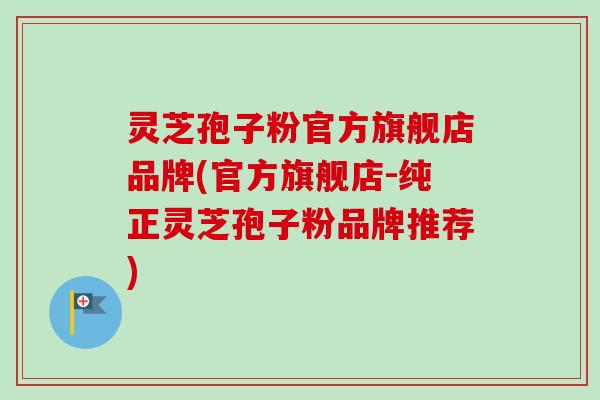 灵芝孢子粉官方旗舰店品牌(官方旗舰店-纯正灵芝孢子粉品牌推荐)