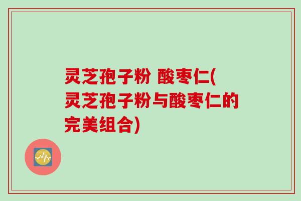 灵芝孢子粉 酸枣仁(灵芝孢子粉与酸枣仁的完美组合)