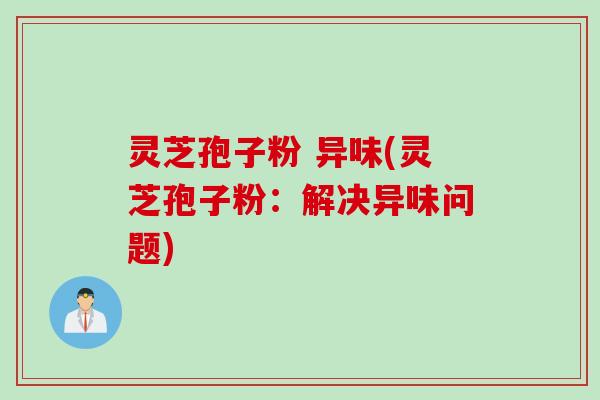 灵芝孢子粉 异味(灵芝孢子粉:解决异味问题)