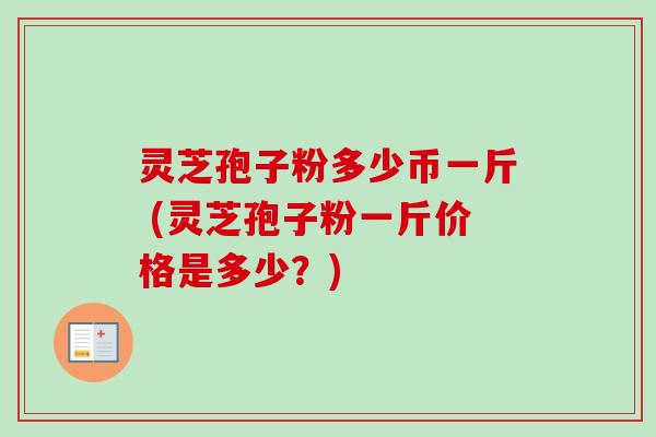 灵芝孢子粉多少币一斤 (灵芝孢子粉一斤价格是多少?)