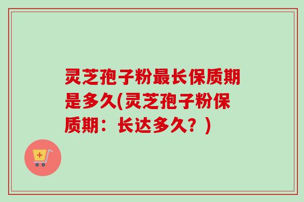 灵芝孢子粉最长保质期是多久(灵芝孢子粉保质期:长达多久?)
