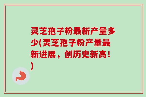 灵芝孢子粉最新产量多少(灵芝孢子粉产量最新进展,创历史新高!)