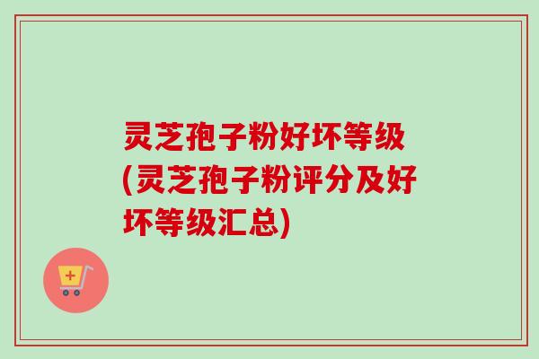 灵芝孢子粉好坏等级 (灵芝孢子粉评分及好坏等级汇总) 灵芝孢子粉好坏等级 (灵芝孢子粉评分及好坏等级汇总)