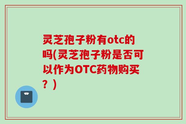 灵芝孢子粉有otc的吗(灵芝孢子粉是否可以作为OTC药物购买?)