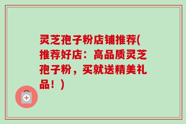 灵芝孢子粉店铺推荐(推荐好店：高品质灵芝孢子粉，买就送精美礼品！)