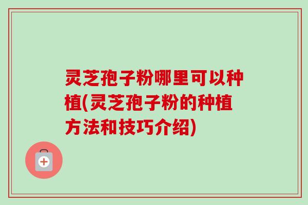 灵芝孢子粉哪里可以种植(灵芝孢子粉的种植方法和技巧介绍)