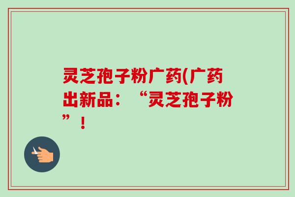灵芝孢子粉广药(广药出新品：“灵芝孢子粉”！
