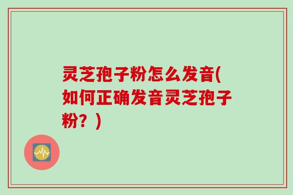 灵芝孢子粉怎么发音(如何正确发音灵芝孢子粉？)