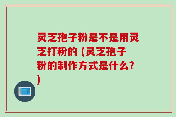 灵芝孢子粉是不是用灵芝打粉的 (灵芝孢子粉的制作方式是什么？)