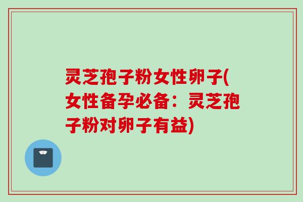 灵芝孢子粉女性卵子(女性备孕必备：灵芝孢子粉对卵子有益)
